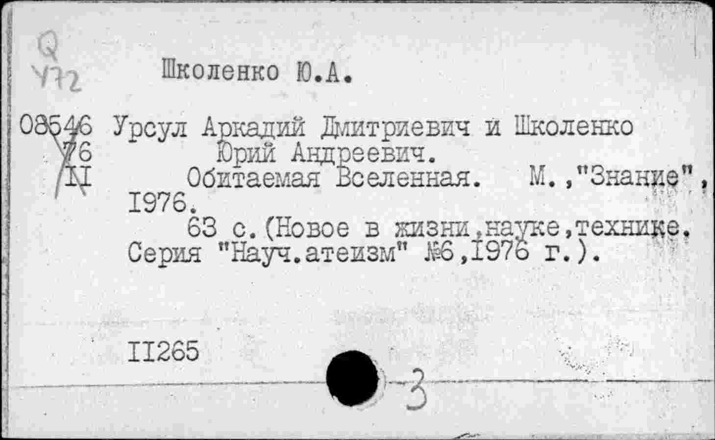 ﻿Школенко Ю.А.
Урсул Аркадий Дмитриевич и Школенко
Юрий Андреевич.
Обитаемая Вселенная. М. /Знание 1976.
63 с.(Новое в жизни,науке,технике Серия ’’Науч.атеизм” Ж>,197о г.).
11265